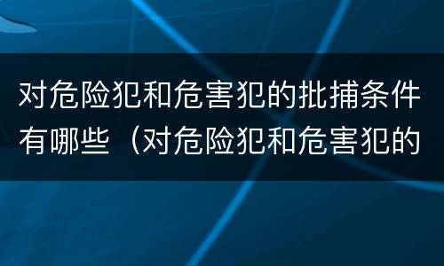 对危险犯和危害犯的批捕条件有哪些（对危险犯和危害犯的批捕条件有哪些要求）