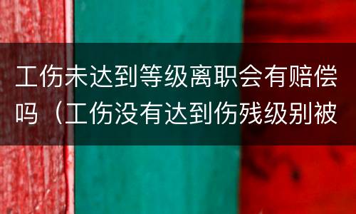 工伤未达到等级离职会有赔偿吗（工伤没有达到伤残级别被辞退该怎么赔付?）