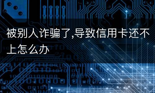 被别人诈骗了,导致信用卡还不上怎么办