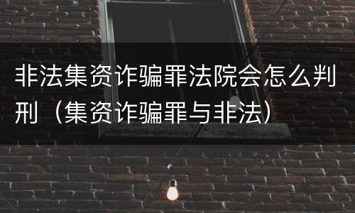 非法集资诈骗罪法院会怎么判刑（集资诈骗罪与非法）