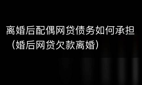 离婚后配偶网贷债务如何承担（婚后网贷欠款离婚）