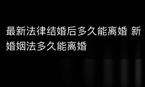 最新法律结婚后多久能离婚 新婚姻法多久能离婚