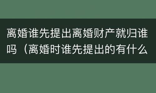 离婚谁先提出离婚财产就归谁吗（离婚时谁先提出的有什么区别吗）