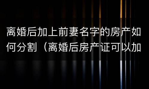 离婚后加上前妻名字的房产如何分割（离婚后房产证可以加前妻的名字吗）