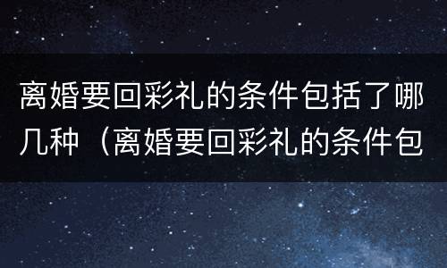 离婚要回彩礼的条件包括了哪几种（离婚要回彩礼的条件包括了哪几种情形）
