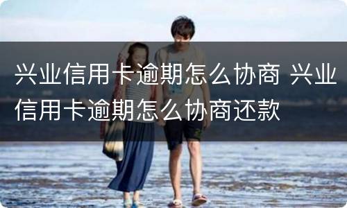 兴业信用卡逾期怎么协商 兴业信用卡逾期怎么协商还款