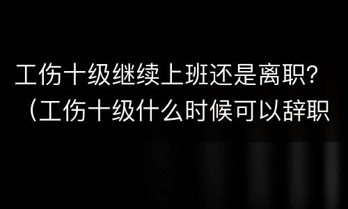 工伤十级继续上班还是离职？（工伤十级什么时候可以辞职）