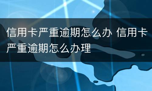 信用卡严重逾期怎么办 信用卡严重逾期怎么办理