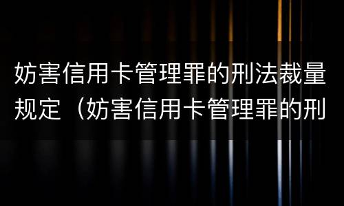妨害信用卡管理罪的刑法裁量规定（妨害信用卡管理罪的刑法裁量规定最新）