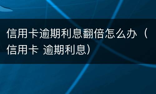 信用卡逾期利息翻倍怎么办（信用卡 逾期利息）