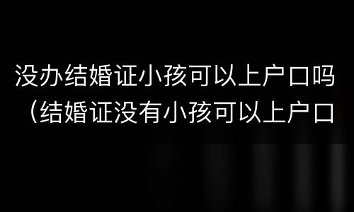 没办结婚证小孩可以上户口吗（结婚证没有小孩可以上户口吗）