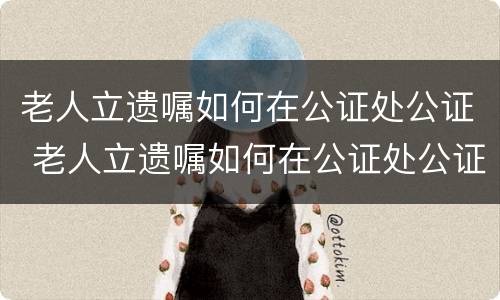 老人立遗嘱如何在公证处公证 老人立遗嘱如何在公证处公证有效