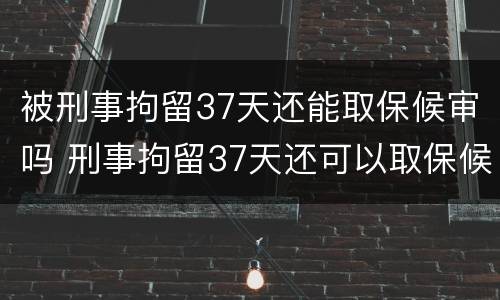 被刑事拘留37天还能取保候审吗 刑事拘留37天还可以取保候审吗