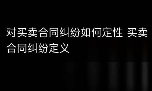 对买卖合同纠纷如何定性 买卖合同纠纷定义