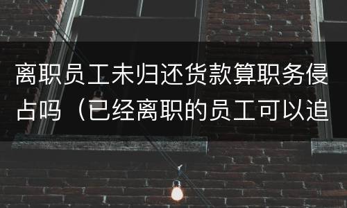 离职员工未归还货款算职务侵占吗（已经离职的员工可以追究职务侵占）