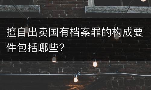 擅自出卖国有档案罪的构成要件包括哪些?