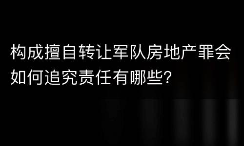 构成擅自转让军队房地产罪会如何追究责任有哪些？