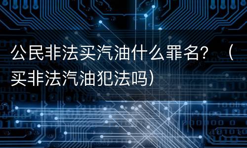 公民非法买汽油什么罪名？（买非法汽油犯法吗）