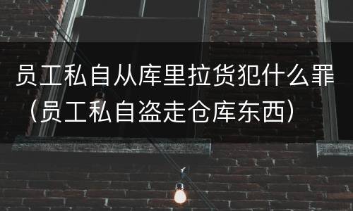 员工私自从库里拉货犯什么罪（员工私自盗走仓库东西）