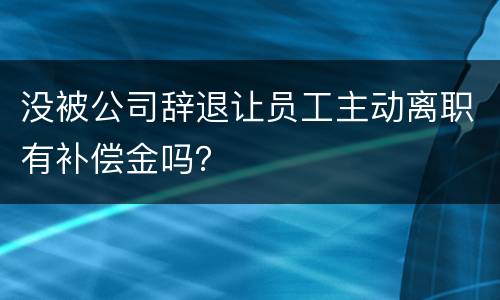 没被公司辞退让员工主动离职有补偿金吗？