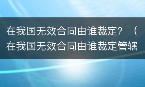 在我国无效合同由谁裁定？（在我国无效合同由谁裁定管辖）