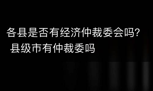 各县是否有经济仲裁委会吗？ 县级市有仲裁委吗