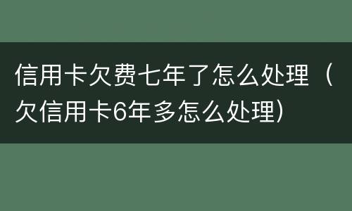 信用卡欠费七年了怎么处理（欠信用卡6年多怎么处理）