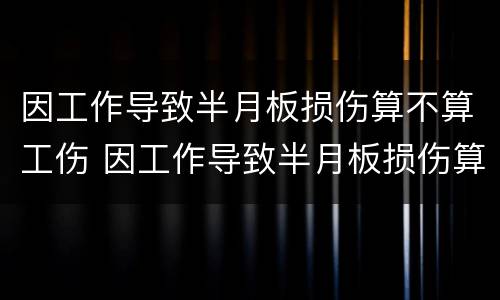 因工作导致半月板损伤算不算工伤 因工作导致半月板损伤算不算工伤保险