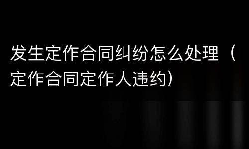 发生定作合同纠纷怎么处理（定作合同定作人违约）