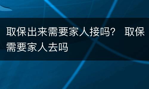 取保出来需要家人接吗？ 取保需要家人去吗