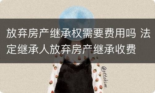 放弃房产继承权需要费用吗 法定继承人放弃房产继承收费