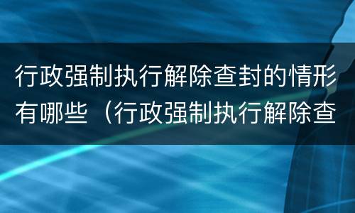 行政强制执行解除查封的情形有哪些（行政强制执行解除查封的情形有哪些规定）