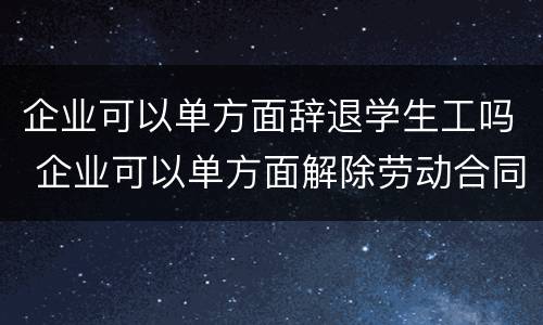 企业可以单方面辞退学生工吗 企业可以单方面解除劳动合同吗