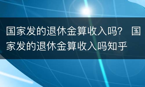 国家发的退休金算收入吗？ 国家发的退休金算收入吗知乎