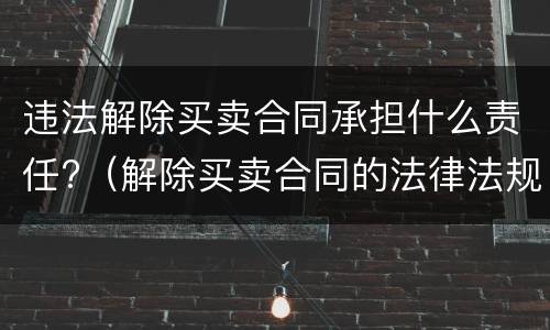 违法解除买卖合同承担什么责任?（解除买卖合同的法律法规）