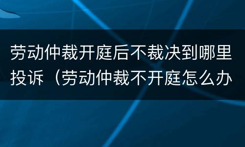 劳动仲裁开庭后不裁决到哪里投诉（劳动仲裁不开庭怎么办）