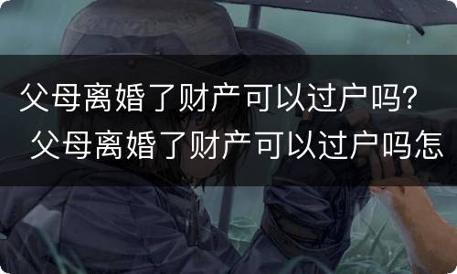 父母离婚了财产可以过户吗？ 父母离婚了财产可以过户吗怎么办