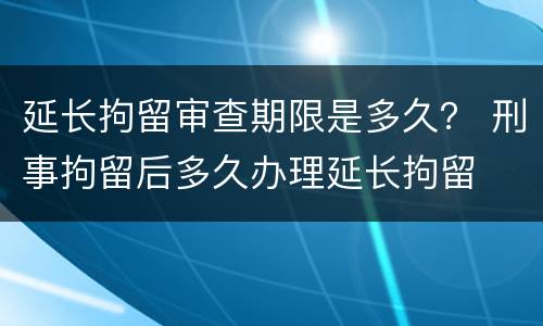 延长拘留审查期限是多久？ 刑事拘留后多久办理延长拘留