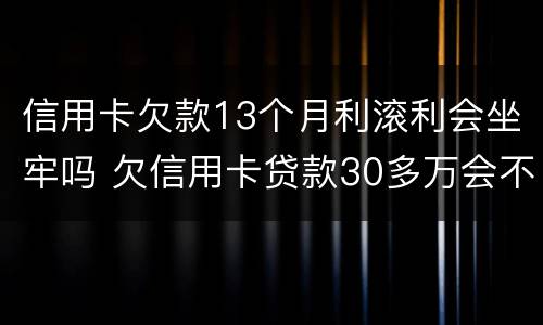 信用卡欠款13个月利滚利会坐牢吗 欠信用卡贷款30多万会不会坐牢?