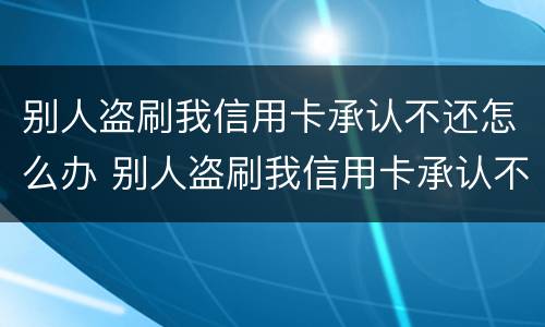 别人盗刷我信用卡承认不还怎么办 别人盗刷我信用卡承认不还怎么办理