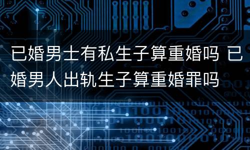 已婚男士有私生子算重婚吗 已婚男人出轨生子算重婚罪吗