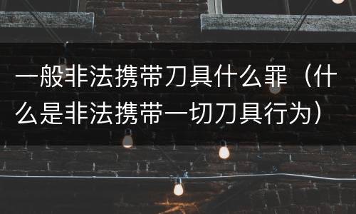 一般非法携带刀具什么罪（什么是非法携带一切刀具行为）