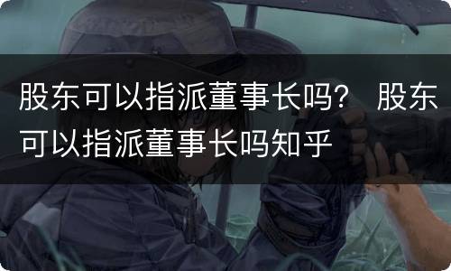 股东可以指派董事长吗？ 股东可以指派董事长吗知乎