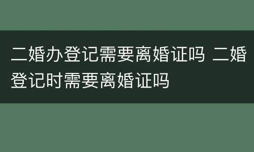 二婚办登记需要离婚证吗 二婚登记时需要离婚证吗