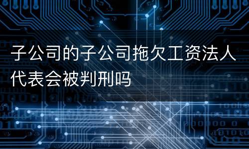 子公司的子公司拖欠工资法人代表会被判刑吗