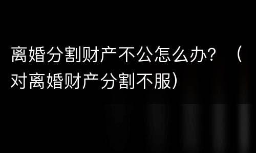 离婚分割财产不公怎么办？（对离婚财产分割不服）