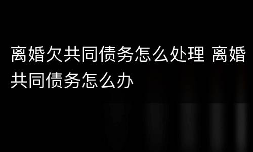 离婚欠共同债务怎么处理 离婚共同债务怎么办