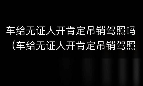 车给无证人开肯定吊销驾照吗（车给无证人开肯定吊销驾照吗,是需要重考吗）