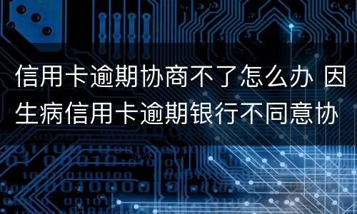 信用卡逾期协商不了怎么办 因生病信用卡逾期银行不同意协商怎么办