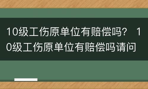 10级工伤原单位有赔偿吗？ 10级工伤原单位有赔偿吗请问